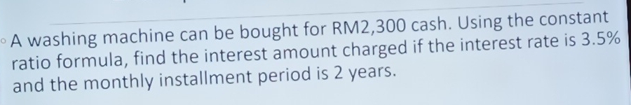 A washing machine can be bought for RM2,300 cash. Using the constant 
ratio formula, find the interest amount charged if the interest rate is 3.5%
and the monthly installment period is 2 years.