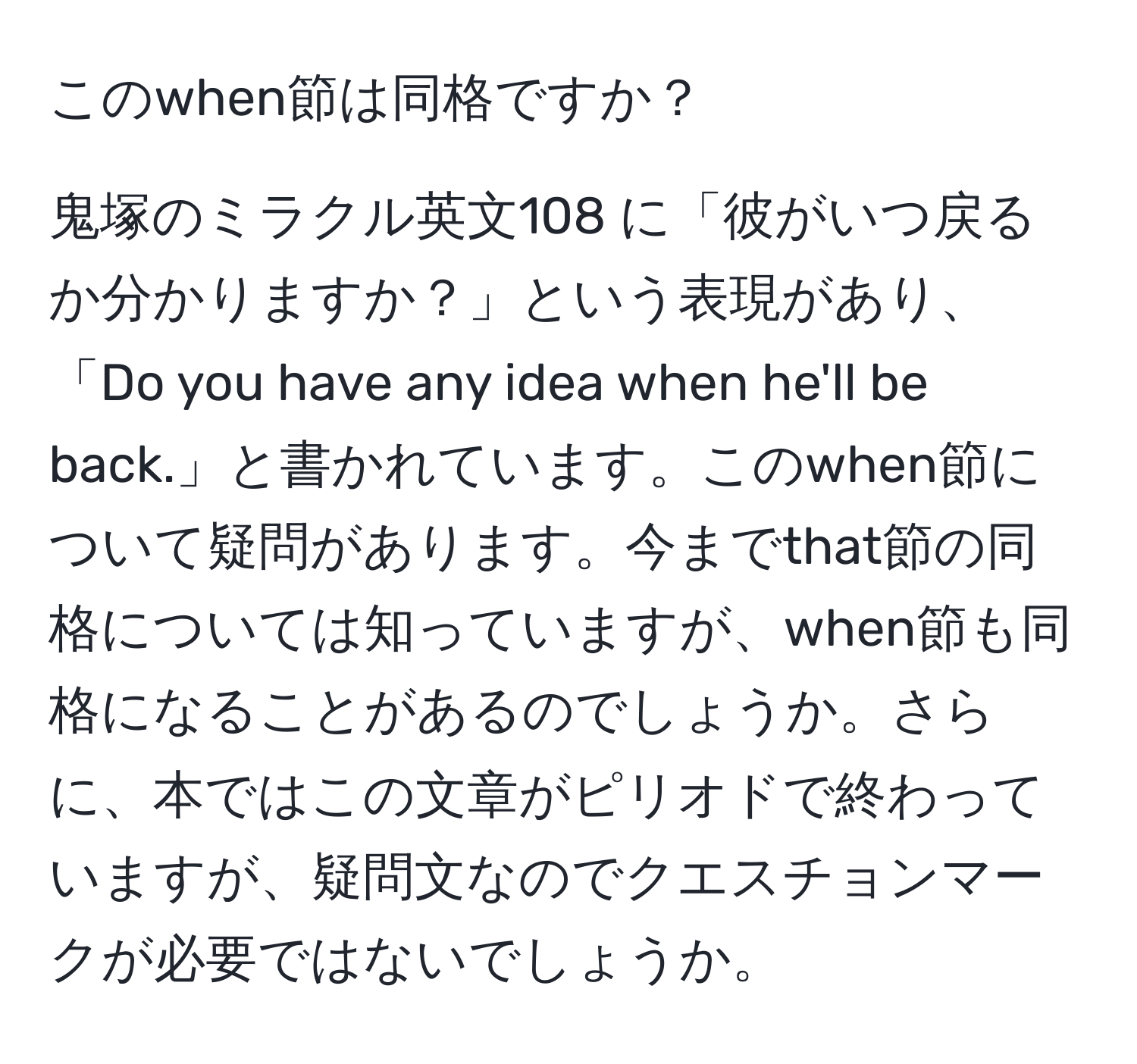 このwhen節は同格ですか？

鬼塚のミラクル英文108 に「彼がいつ戻るか分かりますか？」という表現があり、「Do you have any idea when he'll be back.」と書かれています。このwhen節について疑問があります。今までthat節の同格については知っていますが、when節も同格になることがあるのでしょうか。さらに、本ではこの文章がピリオドで終わっていますが、疑問文なのでクエスチョンマークが必要ではないでしょうか。