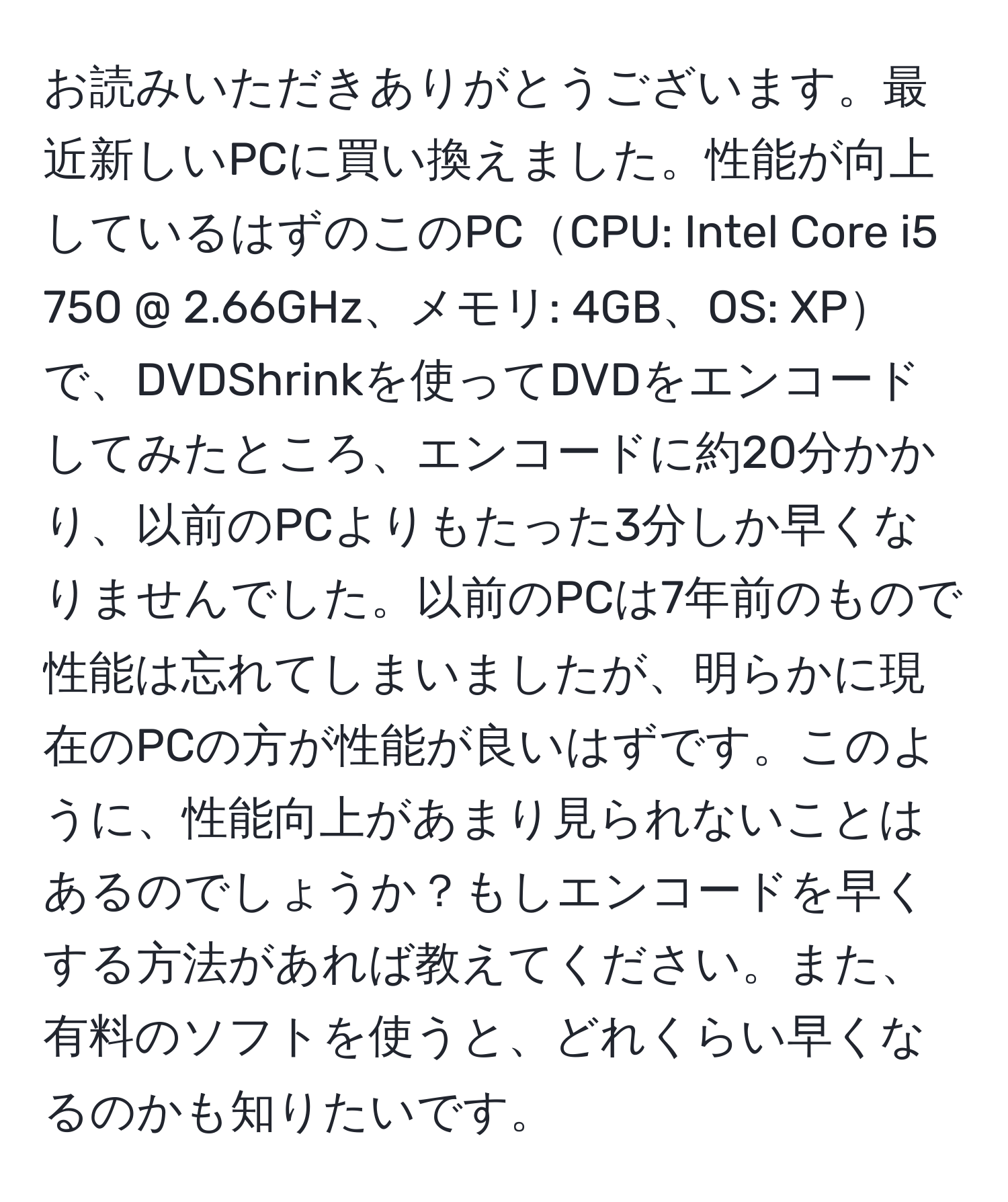 お読みいただきありがとうございます。最近新しいPCに買い換えました。性能が向上しているはずのこのPCCPU: Intel Core i5 750 @ 2.66GHz、メモリ: 4GB、OS: XPで、DVDShrinkを使ってDVDをエンコードしてみたところ、エンコードに約20分かかり、以前のPCよりもたった3分しか早くなりませんでした。以前のPCは7年前のもので性能は忘れてしまいましたが、明らかに現在のPCの方が性能が良いはずです。このように、性能向上があまり見られないことはあるのでしょうか？もしエンコードを早くする方法があれば教えてください。また、有料のソフトを使うと、どれくらい早くなるのかも知りたいです。