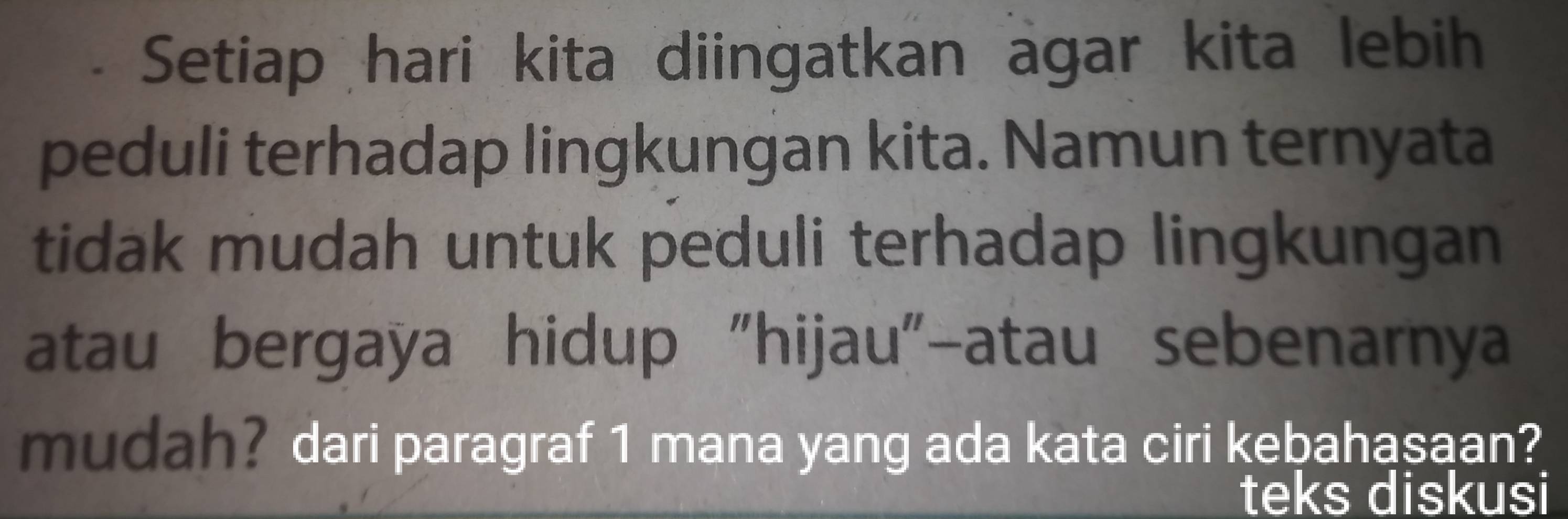 Setiap hari kita diingatkan agar kita lebih 
peduli terhadap lingkungan kita. Namun ternyata 
tidak mudah untuk peduli terhadap lingkungan 
atau bergaya hidup "hijau"-atau sebenarnya 
mudah? dari paragraf 1 mana yang ada kata ciri kebahasaan? 
teks diskusi