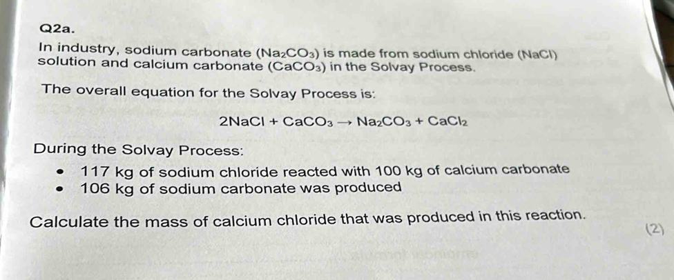 Q2a. 
In industry, sodium carbonate (Na_2CO_3) is made from sodium chloride (NaCl) 
solution and calcium carbonate (CaCO_3) in the Solvay Process. 
The overall equation for the Solvay Process is:
2NaCl+CaCO_3to Na_2CO_3+CaCl_2
During the Solvay Process:
117 kg of sodium chloride reacted with 100 kg of calcium carbonate
106 kg of sodium carbonate was produced 
Calculate the mass of calcium chloride that was produced in this reaction. 
(2)