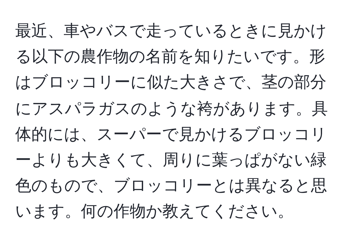 最近、車やバスで走っているときに見かける以下の農作物の名前を知りたいです。形はブロッコリーに似た大きさで、茎の部分にアスパラガスのような袴があります。具体的には、スーパーで見かけるブロッコリーよりも大きくて、周りに葉っぱがない緑色のもので、ブロッコリーとは異なると思います。何の作物か教えてください。