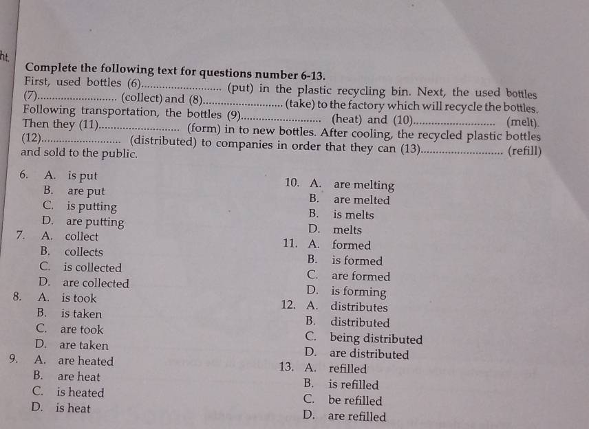 ht
Complete the following text for questions number 6-13.
First, used bottles (6)._ .. (put) in the plastic recycling bin. Next, the used bottles
(7)_ (collect) and (8)._ (take) to the factory which will recycle the bottles.
Following transportation, the bottles (9)_ (heat) and (10) (melt).
Then they (11)_ (form) in to new bottles. After cooling, the recycled plastic bottles
(12)_ (distributed) to companies in order that they can (13) _(refill)
and sold to the public.
6. A. is put 10. A. are melting
B. are put B. are melted
C. is putting B. is melts
D. are putting D. melts
7. A. collect 11. A. formed
B. collects B. is formed
C. is collected C. are formed
D. are collected D. is forming
8. A. is took 12. A. distributes
B. is taken B. distributed
C. are took C. being distributed
D. are taken D. are distributed
9. A. are heated 13. A. refilled
B. are heat B. is refilled
C. is heated C. be refilled
D. is heat D. are refilled