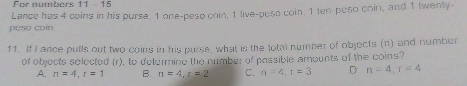 For numbers 11 - 15
Lance has 4 coins in his purse, 1 one-peso coin, 1 five-peso coin, 1 ten-peso coin, and 1 twenty-
peso coin.
11. If Lance pulls out two coins in his purse, what is the total number of objects (n) and number
of objects selected (r), to determine the number of possible amounts of the coins?
A. n=4, r=1 B. n=4, r=2 C. n=4, r=3
D. n=4, r=4