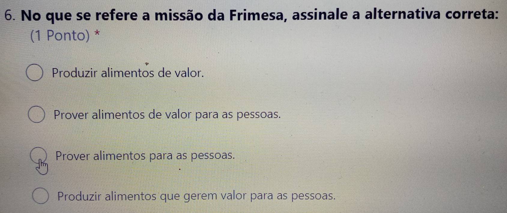 No que se refere a missão da Frimesa, assinale a alternativa correta:
(1 Ponto) *
Produzir alimentos de valor.
Prover alimentos de valor para as pessoas.
Prover alimentos para as pessoas.
Produzir alimentos que gerem valor para as pessoas.