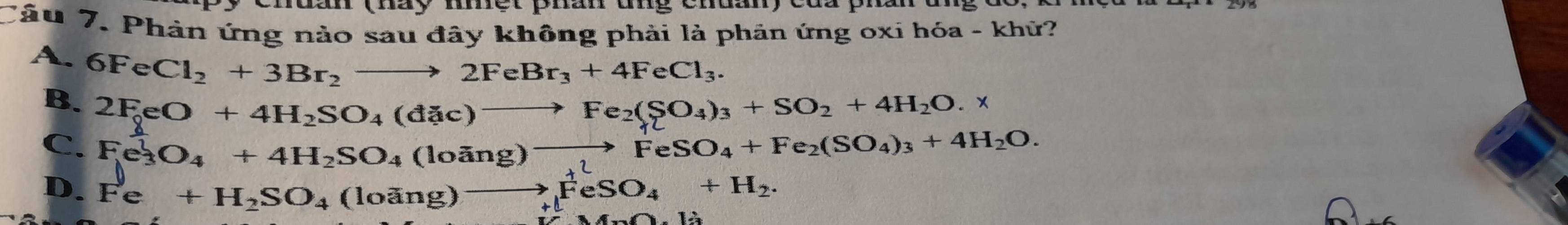 (hày mnệr phân ung cnuany của pha
Tâu 7. Phản ứng nào sau đây không phải là phản ứng oxỉ hóa - khử?
A. 6FeCl_2+3Br_2to 2FeBr_3+4FeCl_3.
B. 2FeO+4H_2SO_4(dac)to Fe_2(SO_4)_3+SO_2+4H_2O.
C. Fe_3^(1O_4)+4H_2SO_4(loing)to FeSO_4+Fe_2(SO_4)_3+4H_2O.
D. Fe+H_2SO_4(loing)to FeSO_4+H_2.