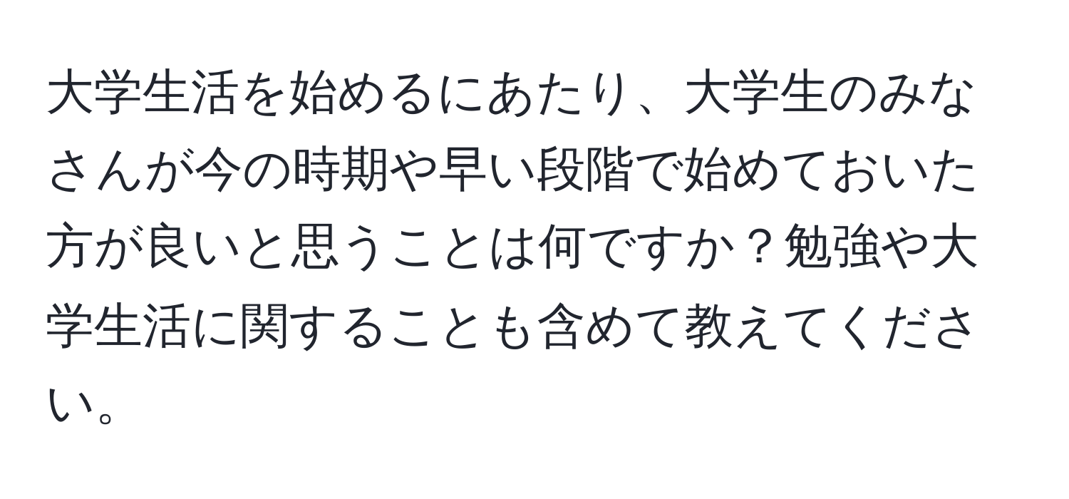 大学生活を始めるにあたり、大学生のみなさんが今の時期や早い段階で始めておいた方が良いと思うことは何ですか？勉強や大学生活に関することも含めて教えてください。