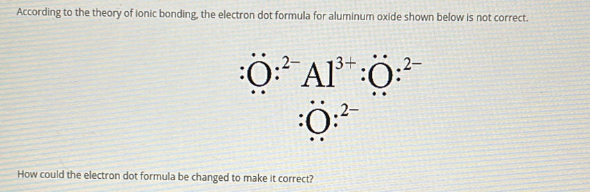 According to the theory of ionic bonding, the electron dot formula for aluminum oxide shown below is not correct. 
. O:^2-Al^(3+):O:^2-
:O:^2-
How could the electron dot formula be changed to make it correct?