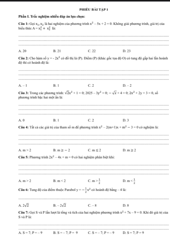 phiêu bài tập 1
Phần I. Trắc nghiệm nhiều đáp án lựa chọn:
Câu 1: Gọi x_1,x_2 là hai nghiệm của phương trình x^2-5x+2=0. Không giải phương trình, giá trị của
biểu thức A=x_1^(2+x_2^2 là:
_
_
_
A. 20 B. 21 C. 22 D. 23
Câu 2: Cho hàm số y=-2x^2) có đồ thị là (P). Điểm (P) (khác gốc tọa độ O) có tung độ gắp hai lần hoành
độ thì có hoành độ là:
_
_
_
A. - 1 B. 1 C. 2 D. - 2
Câu 3: Trong các phương trình: sqrt(2)x^2+1=0;2025-3y^2=0;-sqrt(x)+4=0;2x^2+2y+3=0 , số
phương trình bậc hai một ấn là:
_
_
_
A. 0 B. 1 C. 2 D. 3
Câu 4: Tất cả các giá trị của tham số m đề phương trình x^2-2(m+1)x+m^2-3=0 có nghiệm là:
_
_
_
A. m>2 B. m≥ -2 C. m≤ 2 D. m≥ 2
Câu 5: Phương trình 2x^2-4x+m=0 có hai nghiệm phân biệt khi:
_
_
_
A. m>2 B. m<2</tex> C. m> 1/2  D. m
Câu 6: Tung độ của điểm thuộc Parabol y=- 1/2 x^2 có hoành độ bing-4 là:
_
A. 2sqrt(2) B. -2sqrt(2) C. - 8 D. 8
Câu 7: Gọi S và P lần lượt là tổng và tích của hai nghiệm phương trình x^2+7x-9=0 Khi đó giá trị của
S và P là:
_
_
A. S=7;P=-9 B. S=-7;P=9 C. S=-7;P=-9 D. S=7;P=9