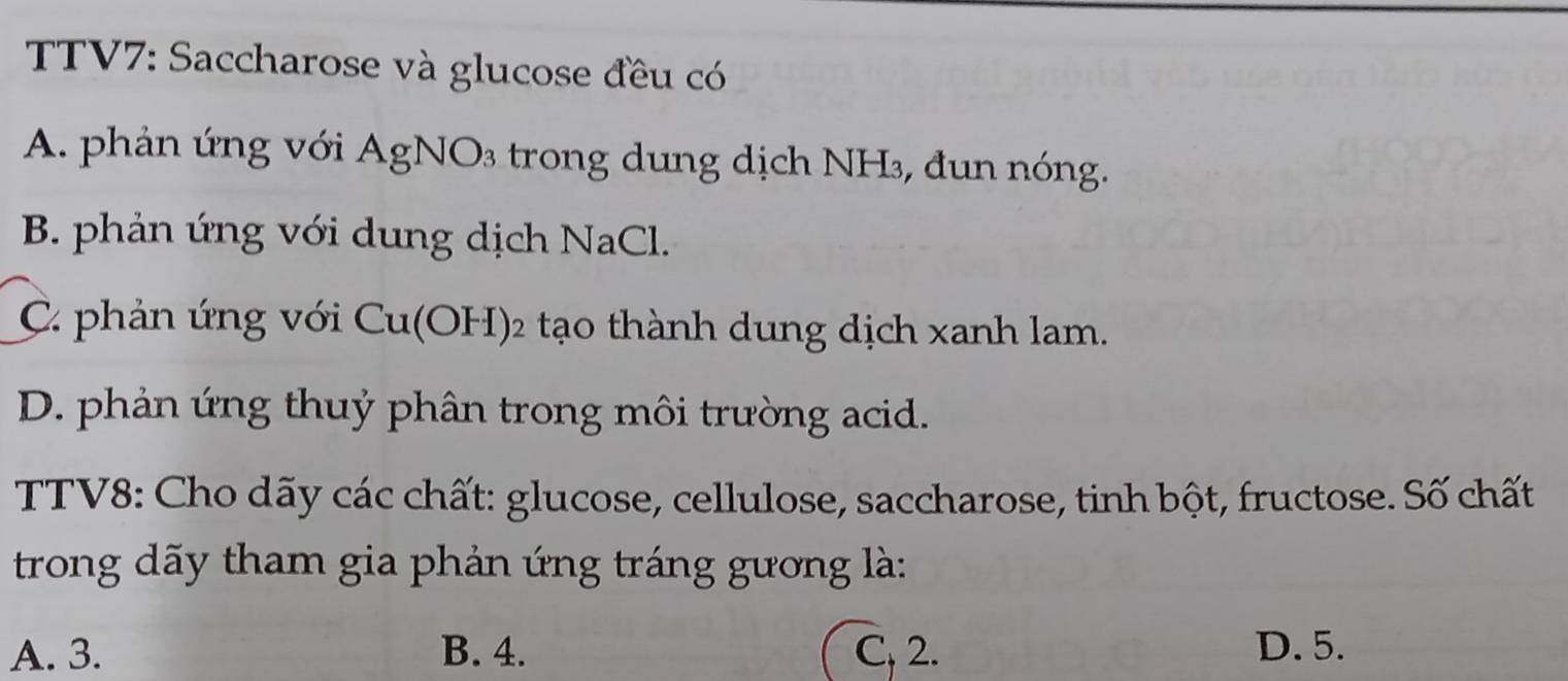 TTV7: Saccharose và glucose đều có
A. phản ứng với AgNO₃ trong dung dịch NH₃, đun nóng.
B. phản ứng với dung dịch NaCl.
C phản ứng với Cu(OH) 2 tạo thành dung dịch xanh lam.
D. phản ứng thuỷ phân trong môi trường acid.
TTV8: Cho dãy các chất: glucose, cellulose, saccharose, tinh bột, fructose. Số chất
trong dãy tham gia phản ứng tráng gương là:
A. 3. B. 4. C, 2. D. 5.