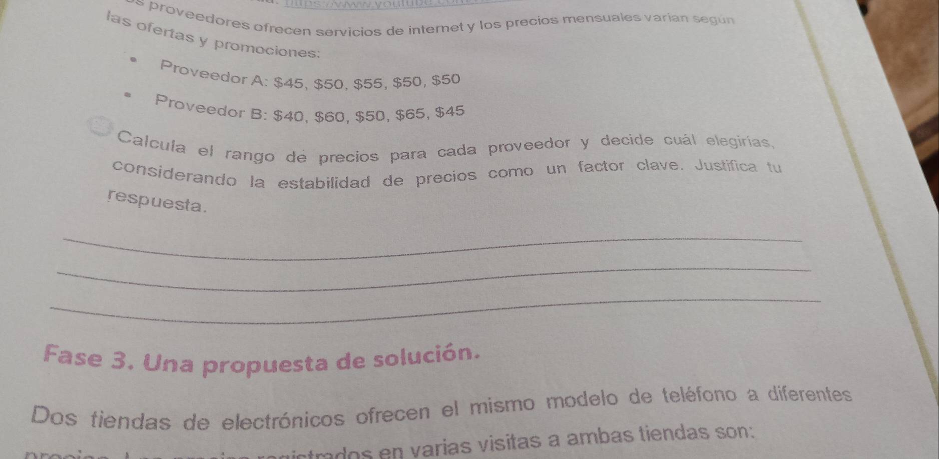 proveedores ofrecen servicios de internet y los precios mensuales varían según 
las ofertas y promociones: 
Proveedor A: $45, $50, $55, $50, $50
Proveedor B: $40, $60, $50, $65, $45
Calcula el rango de precios para cada proveedor y decide cuál elegirías, 
considerando la estabilidad de precios como un factor clave. Justifica tu 
respuesta. 
_ 
_ 
_ 
Fase 3. Una propuesta de solución. 
Dos tiendas de electrónicos ofrecen el mismo modelo de teléfono a diferentes 
trados en varias visitas a ambas tiendas son: