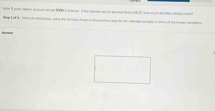 Correct 
After 5 years, Mike's account earned $900 in interest. If the interest rate (in decimal form) is 0.15, how much did Mike initially invest? 
Step 2 of 3 : Without substitution, solve the formula chosen in the previous step for the unknown variable in terms of the known variable(s). 
Answer