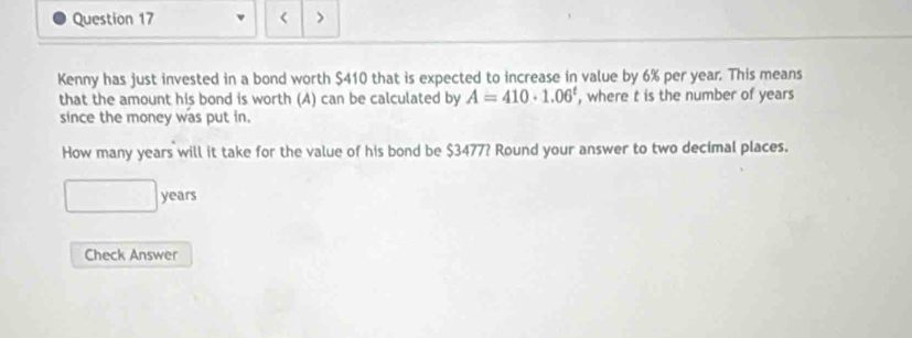 < > 
Kenny has just invested in a bond worth $410 that is expected to increase in value by 6% per year. This means 
that the amount his bond is worth (A) can be calculated by A=410· 1.06^t , where t is the number of years
since the money was put in. 
How many years will it take for the value of his bond be $3477? Round your answer to two decimal places.
years
Check Answer