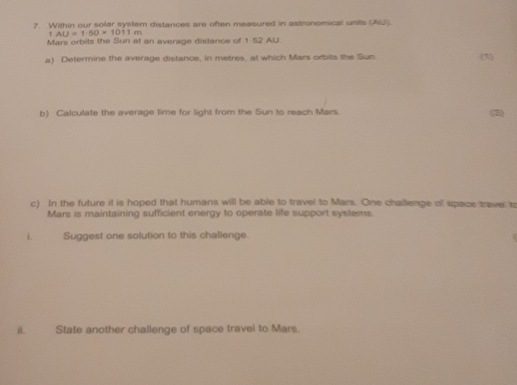 Within our solar system distances are often measured in astronomical units (AS).
AU=1.50=1011m
Mars orbits the Sun at an average distance of 1-52 AU. 
a) Determine the average distance, in metres, at which Mars orbits the Sun. (2) 
b) Calculate the average time for light from the Sun to reach Mars. (5) 
c) In the future it is hoped that humans will be able to travel to Mars. One challeage of space travel to 
Mars is maintaining sufficient energy to operate life support systems 
L Suggest one solution to this challenge 
i State another challenge of space travel to Mars.