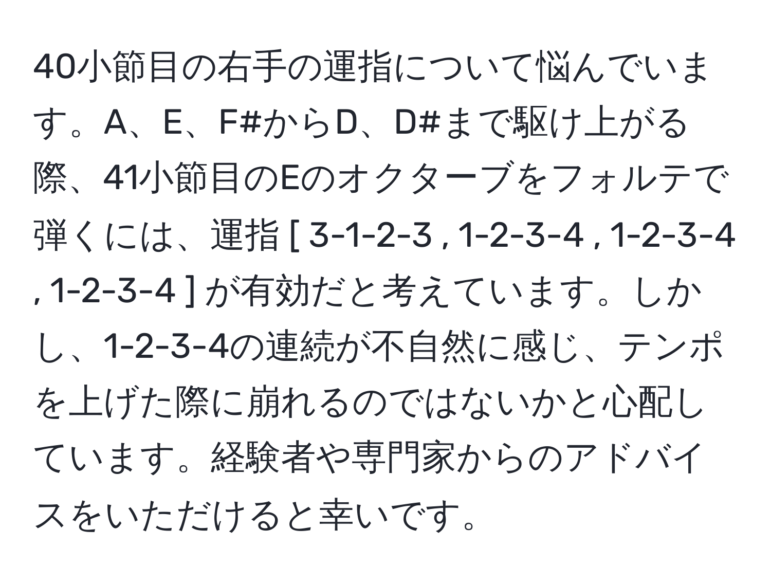 40小節目の右手の運指について悩んでいます。A、E、F#からD、D#まで駆け上がる際、41小節目のEのオクターブをフォルテで弾くには、運指 [ 3-1-2-3 , 1-2-3-4 , 1-2-3-4 , 1-2-3-4 ] が有効だと考えています。しかし、1-2-3-4の連続が不自然に感じ、テンポを上げた際に崩れるのではないかと心配しています。経験者や専門家からのアドバイスをいただけると幸いです。