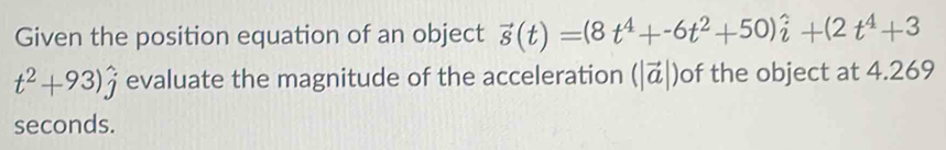 Given the position equation of an object vector s(t)=(8t^4+-6t^2+50)hat i+(2t^4+3
t^2+93)hat j evaluate the magnitude of the acceleration (|vector a|) of the object at 4.269
seconds.