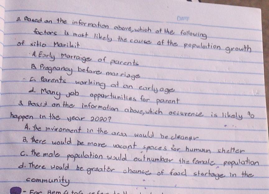 aed on the information above, which of the following
factors is most likely the cause of the population growth
of sitio Marikit
A. Early marraige of parents
A Pregnancy before mar riage
C Parents warking at an early age
d. Many job oppartunilies for parent
3. B on the information above, which occurence is likely 90
happen in the year 2020?
e
A. the invironment in the ana would becleaner
B. there would be more vacant spaces for human shelter
c. the male population would outnumker the female population
d. There would be greater chance of food stortage in the
community
For Hem