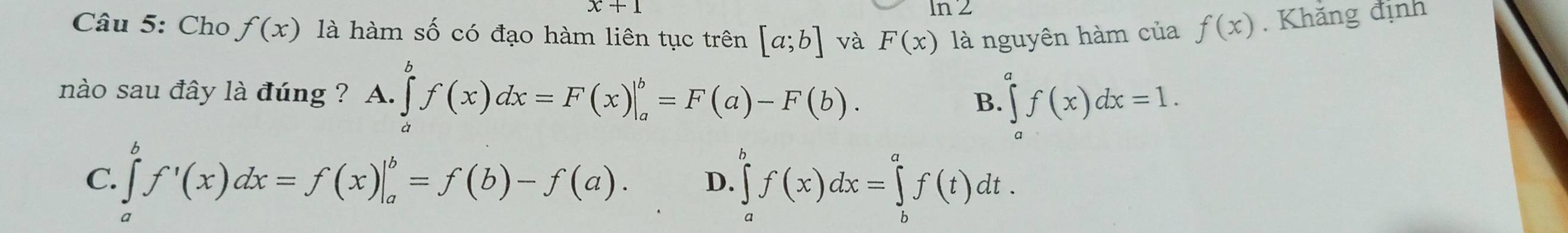 x+1
ln 2
Câu 5: Cho f(x) là hàm số có đạo hàm liên tục trên [a;b] và F(x) là nguyên hàm của f(x). Khăng định
nào sau đây là đúng ? A. ∈tlimits _a^bf(x)dx=F(x)|_a^b=F(a)-F(b). ∈tlimits _a^af(x)dx=1. 
B.
C. ∈tlimits _a^bf'(x)dx=f(x)|_a^b=f(b)-f(a). D. ∈tlimits _a^bf(x)dx=∈tlimits _b^af(t)dt.