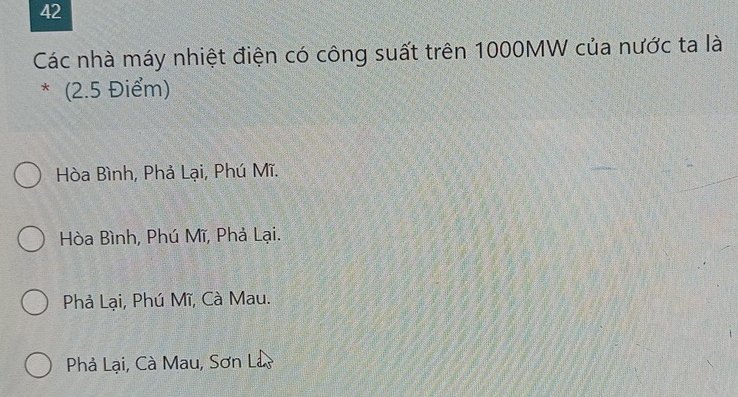 Các nhà máy nhiệt điện có công suất trên 1000MW của nước ta là
* (2.5 Điểm)
Hòa Bình, Phả Lại, Phú Mĩ.
Hòa Bình, Phú Mĩ, Phả Lại.
Phà Lại, Phú Mĩ, Cà Mau.
Phả Lại, Cà Mau, Sơn L