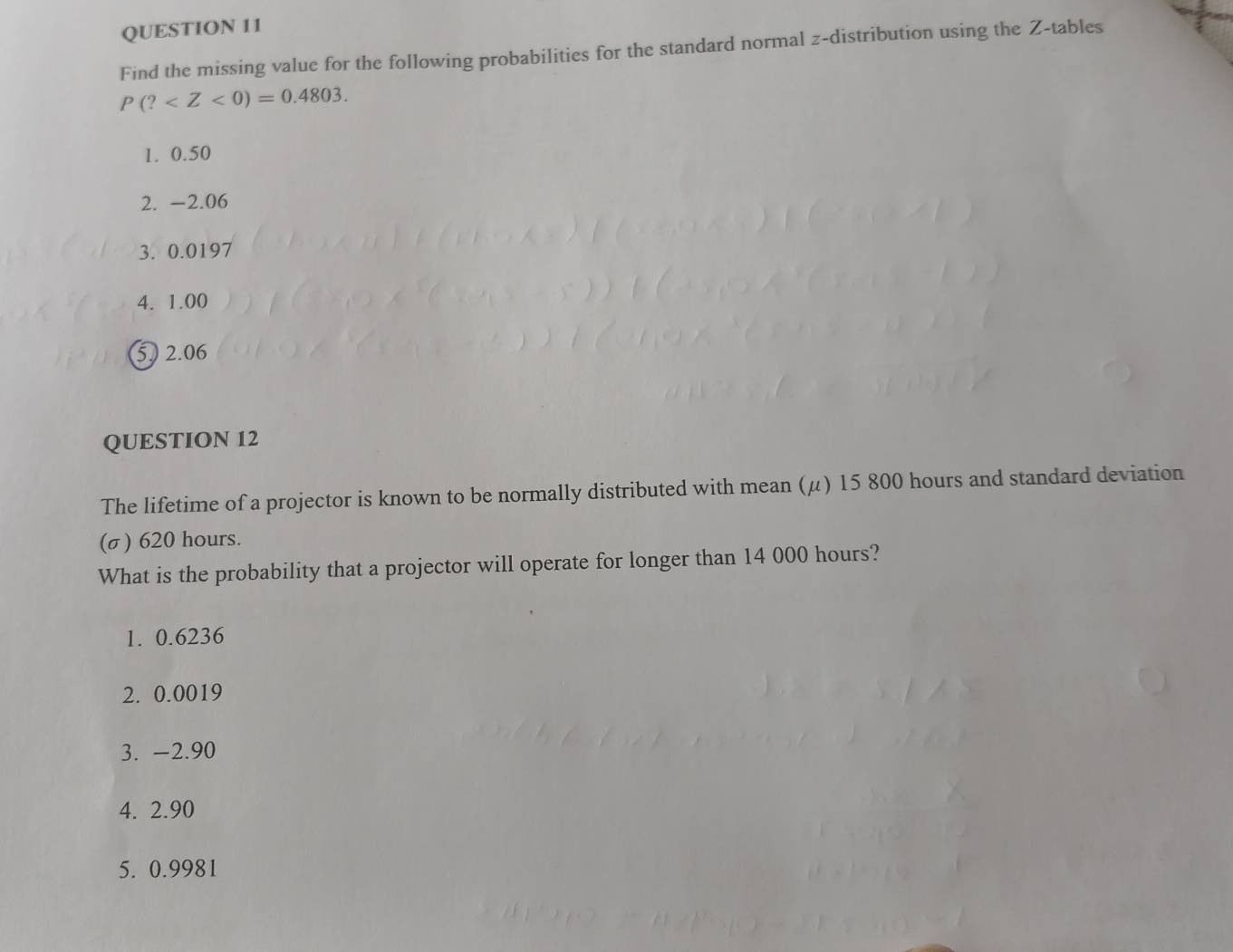 Find the missing value for the following probabilities for the standard normal z-distribution using the Z -tables
P(? .
1. 0.50
2. -2.06
3. 0.0197
4. 1.00
5 2.06
QUESTION 12
The lifetime of a projector is known to be normally distributed with mean (μ) 15 800 hours and standard deviation
(σ) 620 hours.
What is the probability that a projector will operate for longer than 14 000 hours?
1. 0.6236
2. 0.0019
3. -2.90
4. 2.90
5. 0.9981