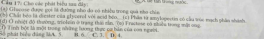 dể tân trong nước
Câu 17: Cho các phát biểu sau đây:
(a) Glucose được gọi là đường nho do có nhiều trong quả nho chin
(b) Chất béo là diester của glycerol với acid béo. _(c) Phân tử amylopectin có cấu trúc mạch phân nhánh.
(d) Ở nhiệt độ thường, triolein ở trạng thái rắn. (e) Fructose có nhiều trong mật ong.
(f) Tinh bột là một trong những lương thực cơ bản của con người.
Số phát biểu đúng làA. 5. B. 6. C. 3. D. 4.