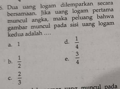 Dua uang logam dilemparkan secara
bersamaan. Jika uang logam pertama
muncul angka, maka peluang bahwa
gambar muncul pada sisi uang logam
kedua adalah ...
a. 1 d.  1/4 
b.  1/2 
e.  3/4 
C.  2/3 
ng muncul pada