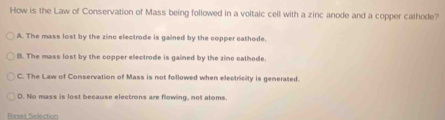 How is the Law of Conservation of Mass being followed in a voltaic cell with a zinc anode and a copper cathode?
A. The mass lost by the zinc electrode is gained by the copper cathode.
B. The mass lost by the copper electrode is gained by the zinc cathode.
C. The Law of Conservation of Mass is not followed when electricity is generated.
D. No mass is lost because electrons are flowing, not atoms.
Reset Selection