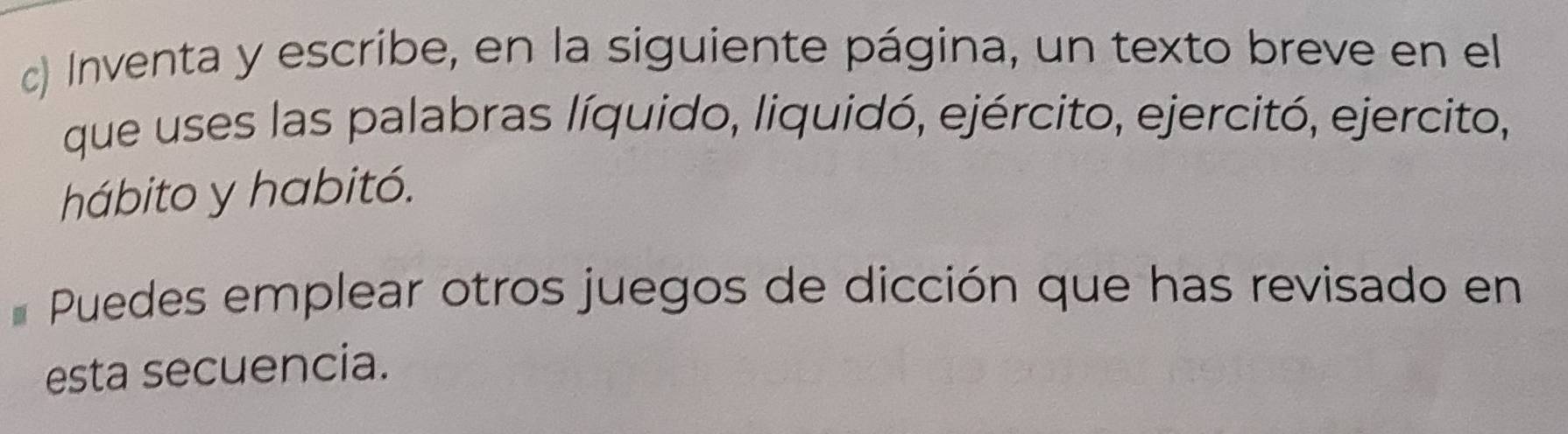 Inventa y escribe, en la siguiente página, un texto breve en el 
que uses las palabras líquido, liquidó, ejército, ejercitó, ejercito, 
hábito y habitó. 
Puedes emplear otros juegos de dicción que has revisado en 
esta secuencia.