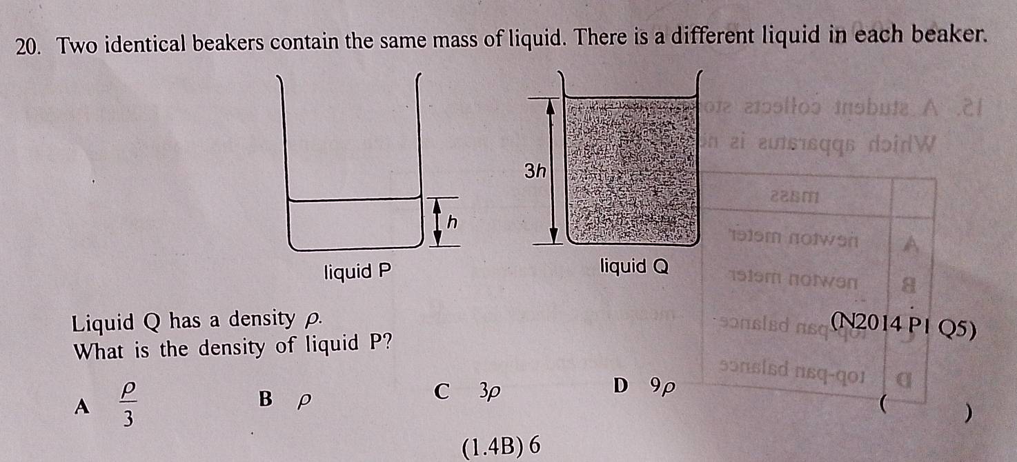 Two identical beakers contain the same mass of liquid. There is a different liquid in each beaker.
aɔollos insbuta A .2
zi zutsɪsqqs dəidW
22Bm
191sm notwon
1919m notwen a
Liquid Q has a density ρ sonsled aso (N2014 P1 Q5)
What is the density of liquid P?
sɔnsisd nsq-qoɪ
A  rho /3 
B ρ C 3ρ
D 9ρ
(
)
(1.4B)6