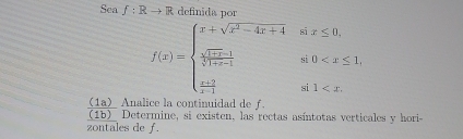 Sea f:Rto R definida no
f(x)=beginarrayl x+sqrt(x^2-4x+4)six≤ 0, frac sqrt(1+x-1)sqrt(0-1)si0
(1a) Analice la continuidad de f. 
(1b) Determine, si existen, las rectas asíntotas verticales y hori- 
zontales de f.