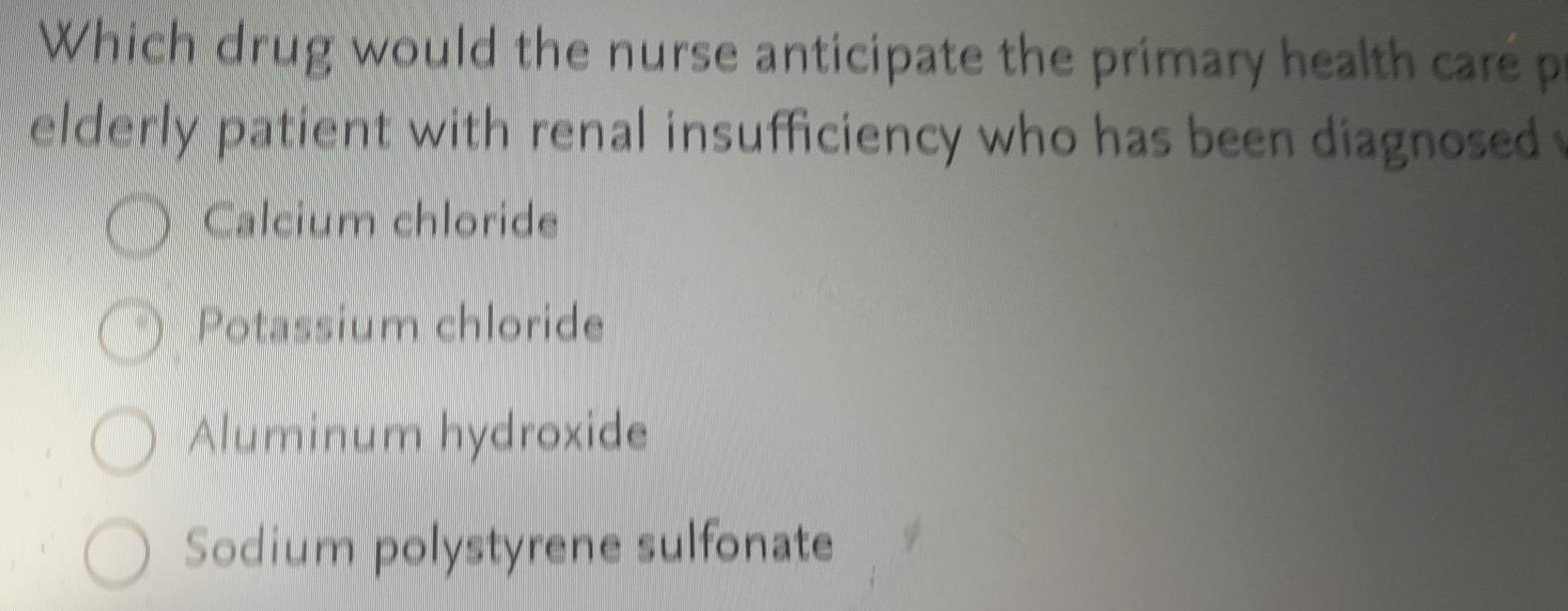 Which drug would the nurse anticipate the primary health care p
elderly patient with renal insufficiency who has been diagnosed
Calcium chloride
Potassium chloride
Aluminum hydroxide
Sodium polystyrene sulfonate