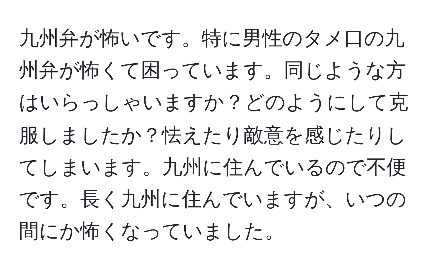 九州弁が怖いです。特に男性のタメ口の九州弁が怖くて困っています。同じような方はいらっしゃいますか？どのようにして克服しましたか？怯えたり敵意を感じたりしてしまいます。九州に住んでいるので不便です。長く九州に住んでいますが、いつの間にか怖くなっていました。