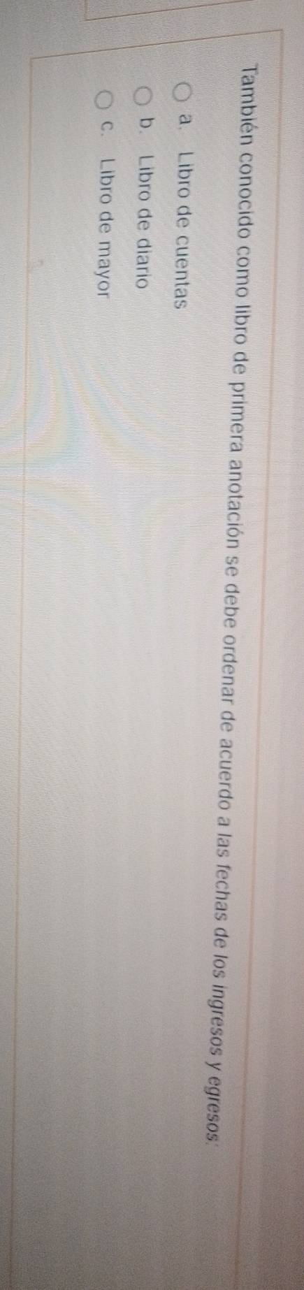 También conocido como libro de primera anotación se debe ordenar de acuerdo a las fechas de los ingresos y egresos: 
a. Libro de cuentas 
b. Libro de diario 
c. Libro de mayor