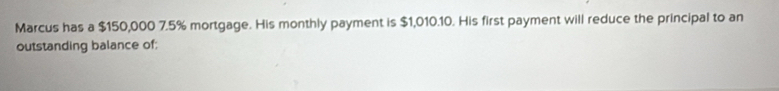 Marcus has a $150,000 7.5% mortgage. His monthly payment is $1,010.10. His first payment will reduce the principal to an 
outstanding balance of: