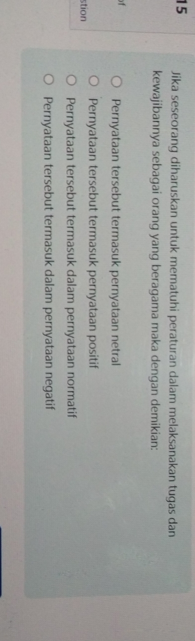 Jika seseorang diharuskan untuk mematuhi peraturan dalam melaksanakan tugas dan
kewajibannya sebagai orang yang beragama maka dengan demikian:
f
Pernyataan tersebut termasuk pernyataan netral
Pernyataan tersebut termasuk pernyataan positif
stion
Pernyataan tersebut termasuk dalam pernyataan normatif
Pernyataan tersebut termasuk dalam pernyataan negatif