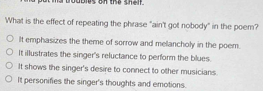 ma troubles on the shelf.
What is the effect of repeating the phrase “ain't got nobody” in the poem?
It emphasizes the theme of sorrow and melancholy in the poem.
It illustrates the singer's reluctance to perform the blues.
It shows the singer's desire to connect to other musicians.
It personifies the singer's thoughts and emotions.