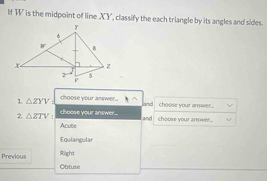 If W is the midpoint of line XY, classify the each triangle by its angles and sides.
choose your answer...
1. △ ZYV : and choose your answer...
choose your answer...
2. △ ZTV : and choose your answer...
Acute
Equiangular
Previous
Right
Obtuse