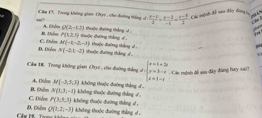 Trong không gian Oxyz , cho đường thắng đ :
phần
sai?  (x-1)/2 = (y-2)/-1 = (z-3)/2 . Các mệnh đề sau đây đúng
Câu 2
A. Điểm Q(2;-1;2) thuộc đường thắng d .
phur Trà
B. Điểm P(1;2;3) thuộc đường thắng d 
Đái
C. Điểm M(-1;-2;-3) thuộc đường thắng d √e
D. Điểm N(-2;1;-2) thuộc đường thắng d .
Câu 18. Trong không gian Oxyz , cho đường thắng d:beginarrayl x=1+2t y=3-t z=1-tendarray.. Các mệnh đề sau đây đúng hay sai?
A. Điểm M(-3;5;3) không thuộc đường thẳng d .
B. Điểm N(1;3;-1) không thuộc đường thẳng d .
C. Điểm P(3;5;3) không thuộc đường thẳng đ .
D. Điểm Q(1;2;-3) không thuộc đường thẳng d .
Câu 19. Trong k