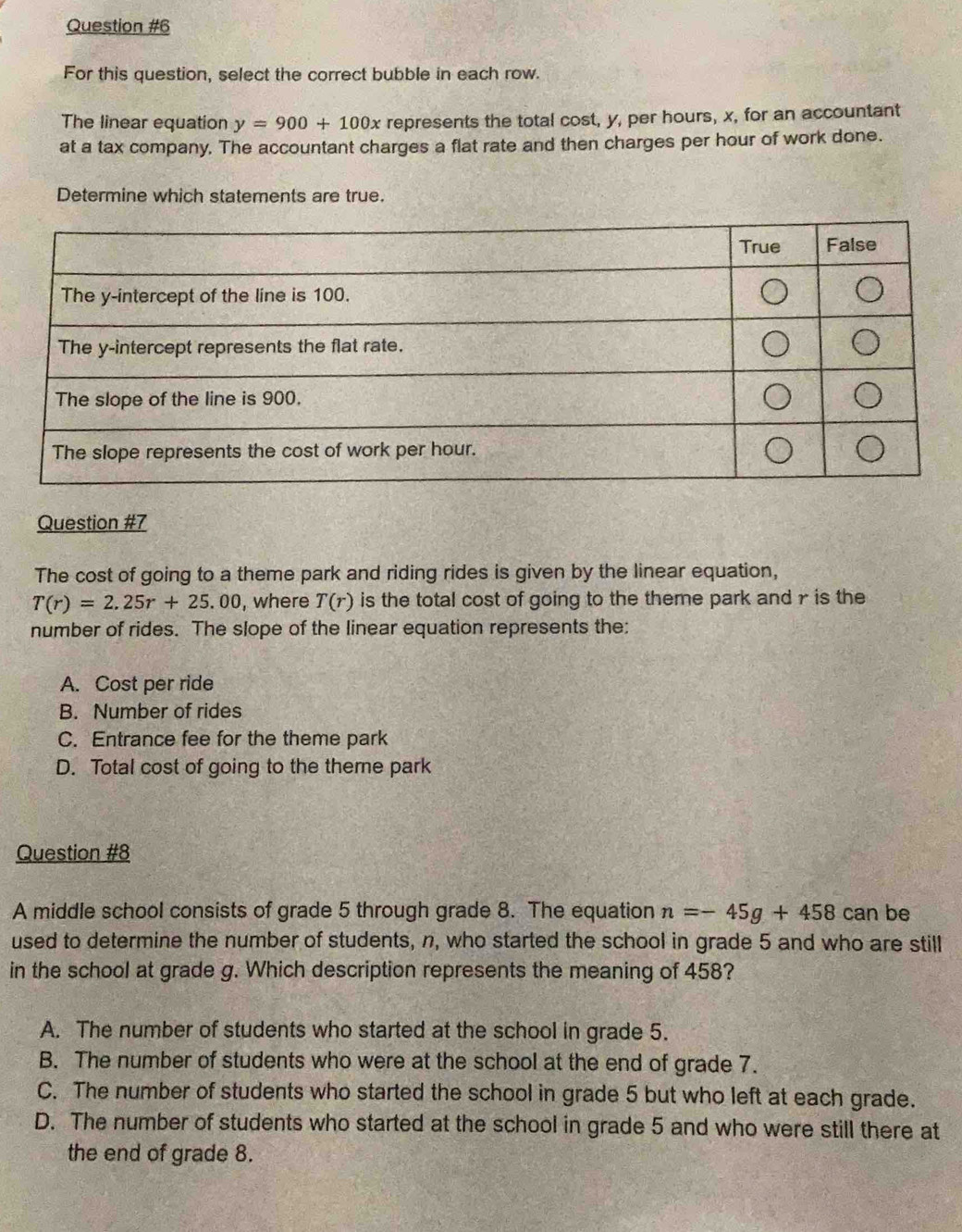 For this question, select the correct bubble in each row.
The linear equation y=900+100x represents the total cost, y, per hours, x, for an accountant
at a tax company. The accountant charges a flat rate and then charges per hour of work done.
Determine which statements are true.
Question #7
The cost of going to a theme park and riding rides is given by the linear equation,
T(r)=2.25r+25.00 , where T(r) is the total cost of going to the theme park and r is the
number of rides. The slope of the linear equation represents the:
A. Cost per ride
B. Number of rides
C. Entrance fee for the theme park
D. Total cost of going to the theme park
Question #8
A middle school consists of grade 5 through grade 8. The equation n=-45g+458 can be
used to determine the number of students, n, who started the school in grade 5 and who are still
in the school at grade g. Which description represents the meaning of 458?
A. The number of students who started at the school in grade 5.
B. The number of students who were at the school at the end of grade 7.
C. The number of students who started the school in grade 5 but who left at each grade.
D. The number of students who started at the school in grade 5 and who were still there at
the end of grade 8.