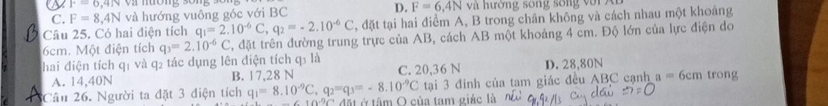 F=6,4N
D.
C. F=8,4N và hướng vuông góc với BC F=6,4N và hường song sống với A
Câu 25. Có hai điện tích q_1=2.10^(-6)C, q_2=-2.10^(-6)C , đặt tại hai điểm A, B trong chân không và cách nhau một khoảng
6cm. Một điện tích q_3=2.10^(-6)C , đặt trên đường trung trực của AB, cách AB một khoảng 4 cm. Độ lớn của lực điện do
hai điện tích q1 và q2 tác dụng lên điện tích q3 là
A. 14,40N B. 17,28 N C. 20, 36 N D. 28,80N trong
tại 3 đỉnh của tam giác đều ABC cạnh a=6cm
Cân 26. Người ta đặt 3 điện tích q_1=8.10^(-9)C, q_2=q_3=-8.10^(-9)C * đặt ở tâm O của tam giác là
-610°C