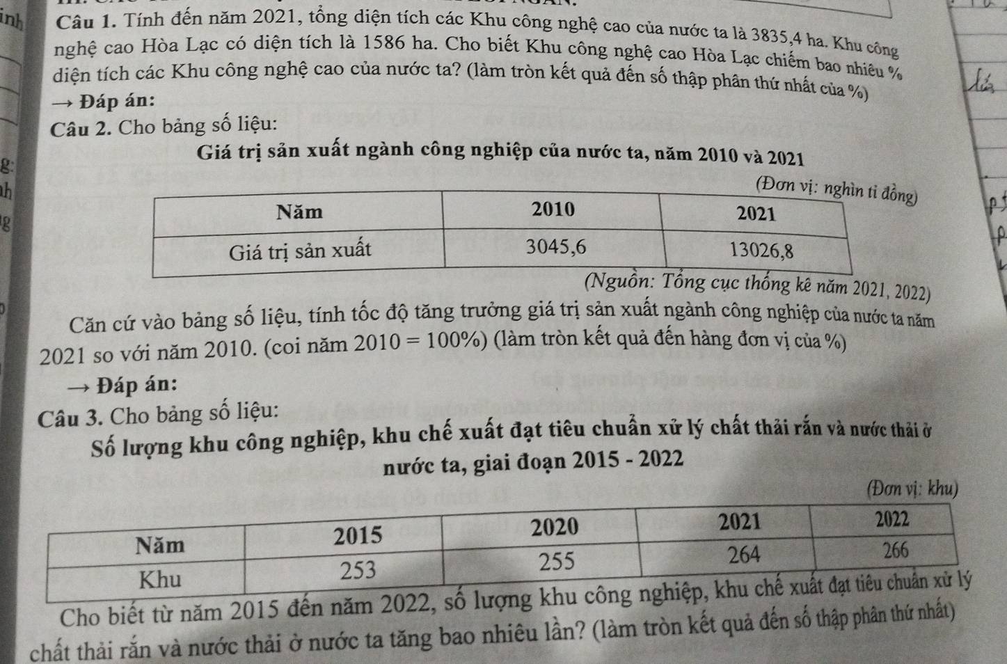 inh Câu 1. Tính đến năm 2021, tổng diện tích các Khu công nghệ cao của nước ta là 3835, 4 ha. Khu công 
_ 
nghệ cao Hòa Lạc có diện tích là 1586 ha. Cho biết Khu công nghệ cao Hòa Lạc chiếm bao nhiêu % 
_ 
diện tích các Khu công nghệ cao của nước ta? (làm tròn kết quả đến số thập phân thứ nhất của %) 
_ 
→ Đáp án: 
Câu 2. Cho bảng số liệu: 
g: 
Giá trị sản xuất ngành công nghiệp của nước ta, năm 2010 và 2021 
h) 
2 
g kê năm 2021, 2022) 
Căn cứ vào bảng số liệu, tính tốc độ tăng trưởng giá trị sản xuất ngành công nghiệp của nước ta năm 
2021 so với năm 2010. (coi năm 2010=100% ) (làm tròn kết quả đến hàng đơn vị của %) 
→ Đáp án: 
Câu 3. Cho bảng số liệu: 
Số lượng khu công nghiệp, khu chế xuất đạt tiêu chuẩn xử lý chất thải rấn và nước thải ở 
nước ta, giai đoạn 2015 - 2022 
khu) 
Cho biết từ năm 2015 đến năm 2022, số lượng 
chất thải rắn và nước thải ở nước ta tăng bao nhiêu lần? (làm tròn kết quả đến số thập phân thứ nhất)