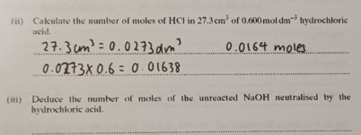 Calulate the number of moles of HCI in 27.3cm^3 of 0.600moldm^(-3) hydrochloric 
acid. 
_ 
_ 
(iii) Deduce the number of moles of the unreacted NaOH neutralised by the 
hydrochloric acid. 
_