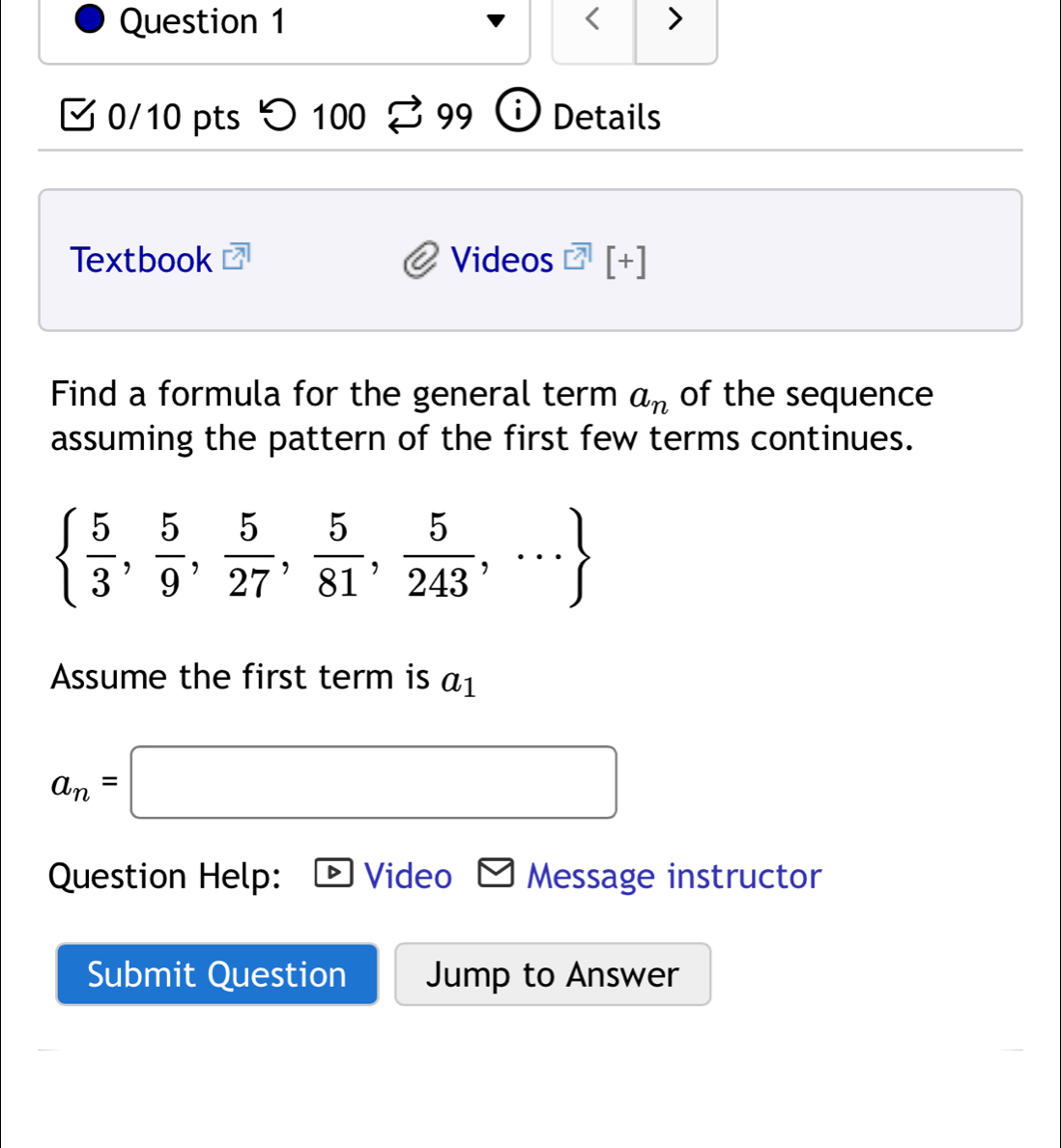 < > 
0/10 pts つ 100 B 99 Details 
Textbook Videos [+] 
Find a formula for the general term a_n of the sequence 
assuming the pattern of the first few terms continues.
  5/3 , 5/9 , 5/27 , 5/81 , 5/243 ,·s 
Assume the first term is a_1
a_n=□
Question Help: Video Message instructor 
Submit Question Jump to Answer