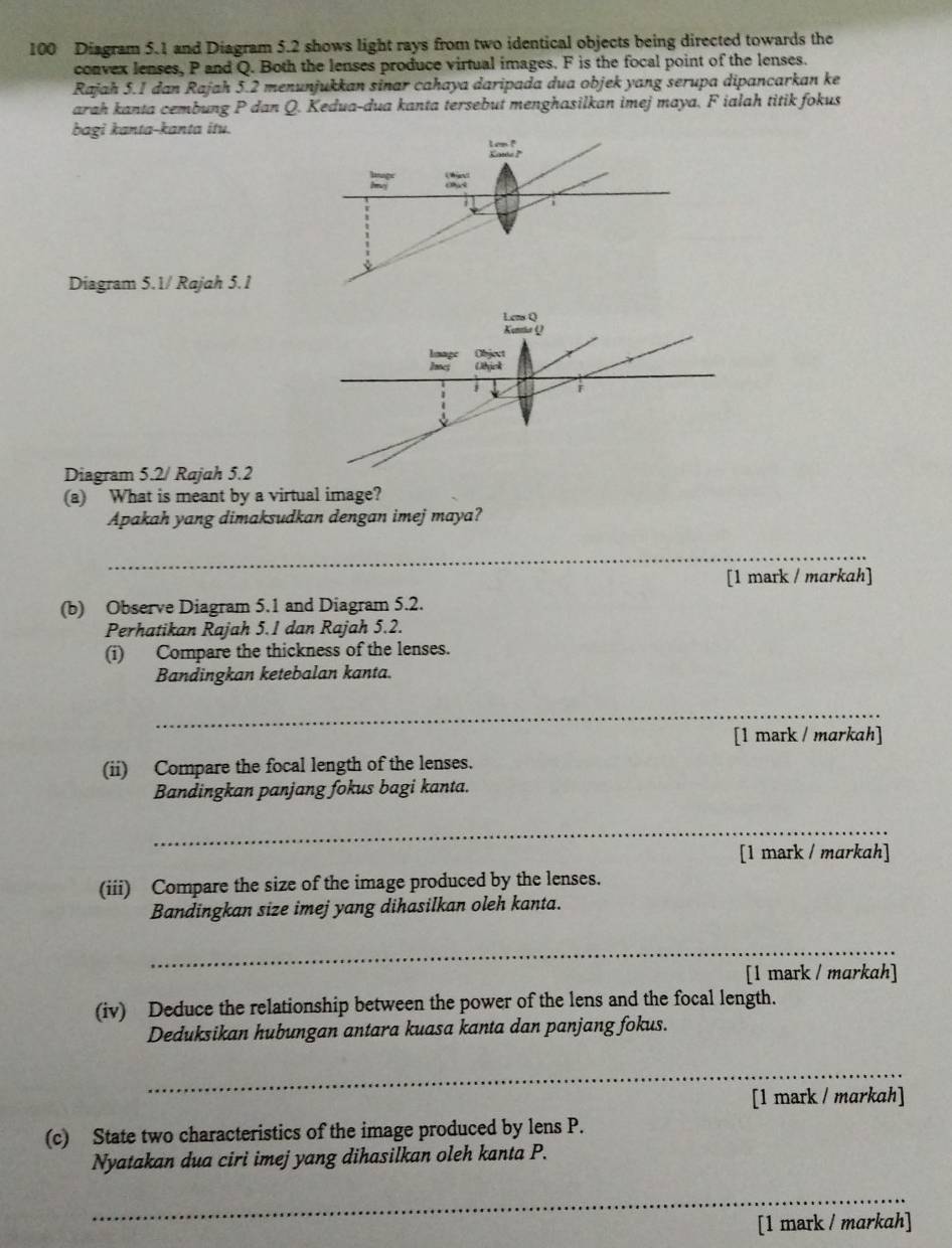 100 Diagram 5.1 and Diagram 5.2 shows light rays from two identical objects being directed towards the
convex lenses, P and Q. Both the lenses produce virtual images. F is the focal point of the lenses.
Rajah 5.1 dan Rajah 5.2 menunjukkan sinar cahaya daripada dua objek yang serupa dipancarkan ke
arah kanta cembung P dan Q. Kedua-dua kanta tersebut menghasilkan imej maya. F ialah titik fokus
bagi kanta-kanta itu.
Diagram 5.1/ Rajah 5.1
Diagram 5.2/ Rajah 5.2
(a) What is meant by a virtual image?
Apakah yang dimaksudkan dengan imej maya?
_
[1 mark / markah]
(b) Observe Diagram 5.1 and Diagram 5.2.
Perhatikan Rajah 5.1 dan Rajah 5.2.
(i) Compare the thickness of the lenses.
Bandingkan ketebalan kanta.
_
[1 mark / markah]
(ii) Compare the focal length of the lenses.
Bandingkan panjang fokus bagi kanta.
_
[1 mark / markah]
(iii) Compare the size of the image produced by the lenses.
Bandingkan size imej yang dihasilkan oleh kanta.
_
[1 mark / markah]
(iv) Deduce the relationship between the power of the lens and the focal length.
Deduksikan hubungan antara kuasa kanta dan panjang fokus.
_
[1 mark / markah]
(c) State two characteristics of the image produced by lens P.
Nyatakan dua ciri imej yang dihasilkan oleh kanta P.
_
[1 mark / markah]