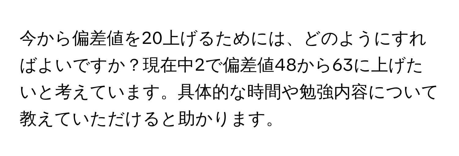 今から偏差値を20上げるためには、どのようにすればよいですか？現在中2で偏差値48から63に上げたいと考えています。具体的な時間や勉強内容について教えていただけると助かります。