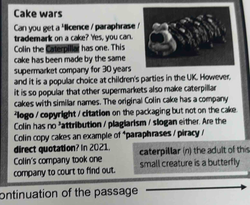 Cake wars 
Can you get a 'licence / paraphrase 
trademark on a cake? Yes, you can. 
Colin the Caterpillar has one. This 
cake has been made by the same 
supermarket company for 30 years
and it is a popular choice at children's parties in the UK. However, 
it is so popular that other supermarkets also make caterpillar 
cakes with similar names. The original Colin cake has a company 
logo / copyright / citation on the packaging but not on the cake. 
Colin has no ³attribution / plagiarism / slogan either. Are the 
Colin copy cakes an example of 1 *paraphrases / piracy / 
direct quotation? In 2021, caterpillar (n) the adult of this 
Colin's company took one 
small creature is a butterfly 
company to court to find out. 
ontinuation of the passage