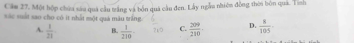 Câu 27, Một bộp chứa sáu quả cầu trắng và bốn quả cầu đen. Lấy ngẫu nhiên đồng thời bôn quả. Tính
xác suất sao cho có ít nhất một quả màu trắng.
A.  1/21 .  1/210 ·  209/210 . 
B.
C.
D.  8/105 ·