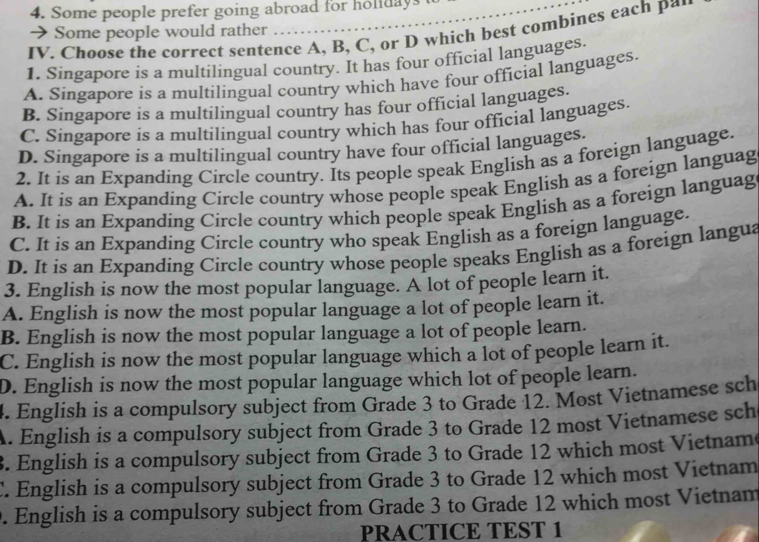 Some people prefer going abroad for holidays t
→ Some people would rather …....
IV. Choose the correct sentence A, B, C, or D which best combines each p*'
1. Singapore is a multilingual country. It has four official languages.
A. Singapore is a multilingual country which have four official languages.
B. Singapore is a multilingual country has four official languages.
C. Singapore is a multilingual country which has four official languages.
D. Singapore is a multilingual country have four official languages.
2. It is an Expanding Circle country. Its people speak English as a foreign language.
A. It is an Expanding Circle country whose people speak English as a foreign languag
B. It is an Expanding Circle country which people speak English as a foreign languag
C. It is an Expanding Circle country who speak English as a foreign language.
D. It is an Expanding Circle country whose people speaks English as a foreign langua
3. English is now the most popular language. A lot of people learn it.
A. English is now the most popular language a lot of people learn it.
B. English is now the most popular language a lot of people learn.
C. English is now the most popular language which a lot of people learn it.
D. English is now the most popular language which lot of people learn.
4. English is a compulsory subject from Grade 3 to Grade 12. Most Vietnamese sch
A. English is a compulsory subject from Grade 3 to Grade 12 most Vietnamese sch
3. English is a compulsory subject from Grade 3 to Grade 12 which most Vietname
C. English is a compulsory subject from Grade 3 to Grade 12 which most Vietnam. English is a compulsory subject from Grade 3 to Grade 12 which most Vietnam
PRACTICE TEST 1