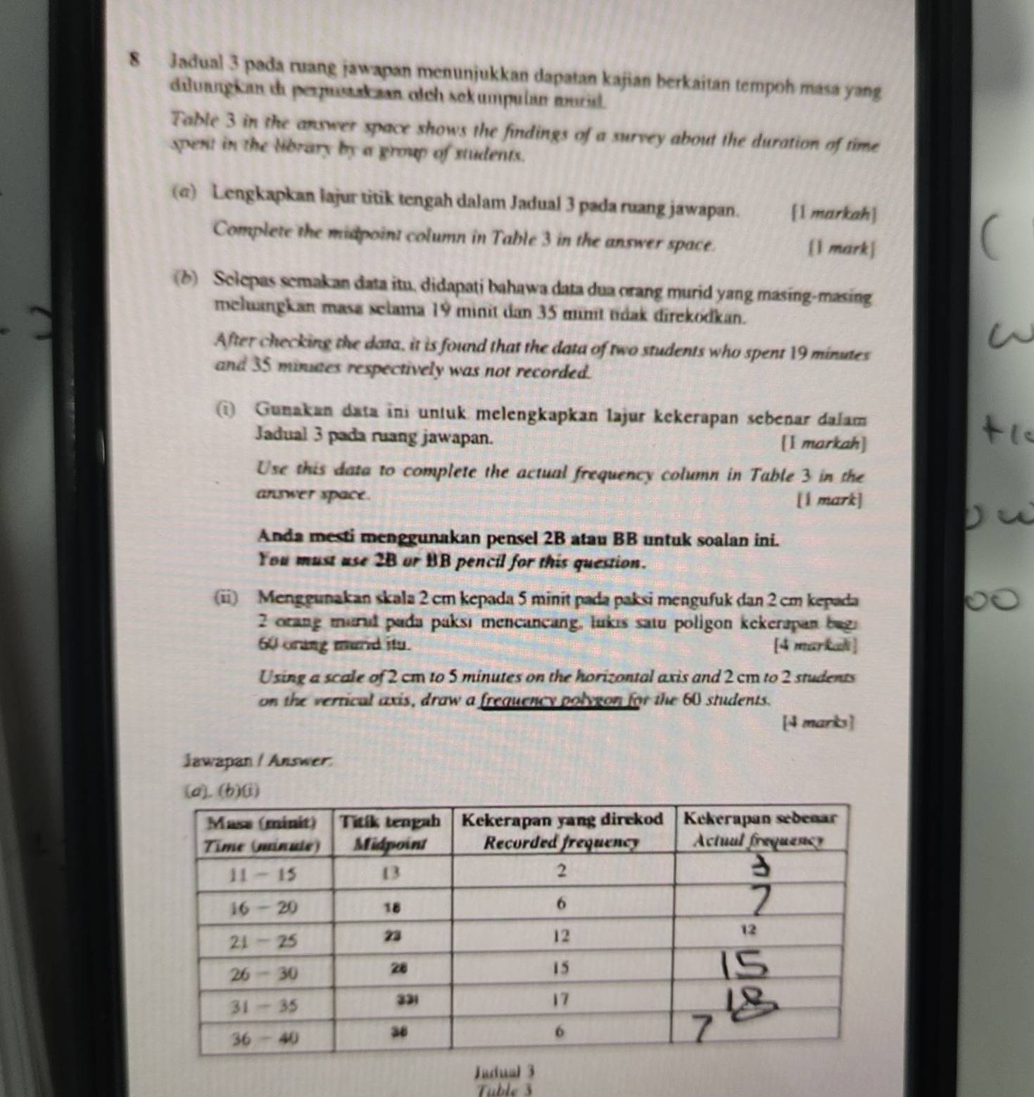 Jadual 3 pada ruang jawapan menunjukkan dapatan kajian berkaitan tempoh masa yang 
dilvangican di perpustakzan olch sekumpulan murid. 
Table 3 in the answer space shows the findings of a survey about the duration of time 
spent in the library by a group of students. 
(@) Lengkapkan lajur titik tengah dalam Jadual 3 pada ruang jawapan. [1 markah] 
Complete the midpoint column in Table 3 in the answer space. 
[1 mark] 
(b) Selepas semakan data itu, didapati bahawa data dua orang murid yang masing-masing 
meluangkan masa selama 19 minit dan 35 minit tdak direkodkan. 
After checking the data, it is found that the data of two students who spent 19 minutes
and 35 minuaes respectively was not recorded. 
(i) Gunakan data ini untuk melengkapkan lajur kekerapan sebenar dalam 
Jadual 3 pada ruang jawapan. [1 markah] 
Use this data to complete the actual frequency column in Table 3 in the 
answer space. [1 mark] 
Anda mesti menggunakan pensel 2B atau BB untuk soalan ini. 
You must use 2B or BB pencil for this question. 
(ii) Menggunakan skala 2 cm kepada 5 minit pada paksi mengufuk dan 2 cm kepada
2 orang mural puda paksi mencancang, lukis satu poligon kekerapan bugi
60 orang murd itu. [4 markadi ] 
Using a scale of 2 cm to 5 minutes on the horizontal axis and 2 cm to 2 students 
on the vertical axis, draw a frequency polygon for the 60 students. 
[4 marks] 
Jawapan / Answer. 
Judual 3