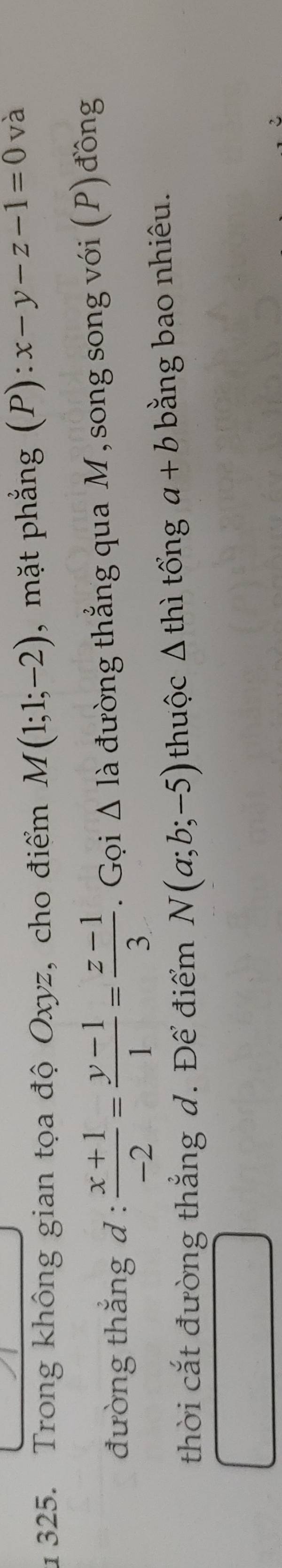 1 325. Trong không gian tọa độ Oxyz, cho điểm M(1;1;-2) , mặt phẳng (P) x-y-z-1=0 và 
đường thắng d :  (x+1)/-2 = (y-1)/1 = (z-1)/3 . Gọi △ I à đường thẳng qua M, song song với (P) đồng 
thời cắt đường thẳng d. Để điểm N(a;b;-5) thuộc △ thi tổng a+b bằng bao nhiêu.